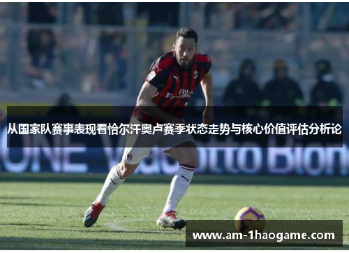 从国家队赛事表现看恰尔汗奥卢赛季状态走势与核心价值评估分析论