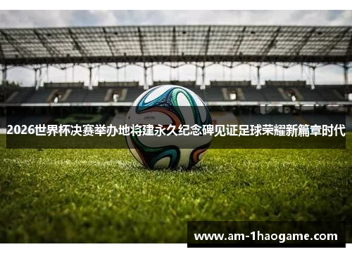 2026世界杯决赛举办地将建永久纪念碑见证足球荣耀新篇章时代