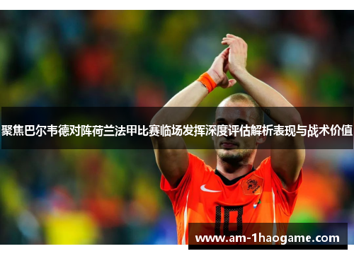 聚焦巴尔韦德对阵荷兰法甲比赛临场发挥深度评估解析表现与战术价值