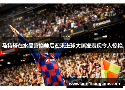 马特塔在水晶宫换帅后迎来进球大爆发表现令人惊艳
