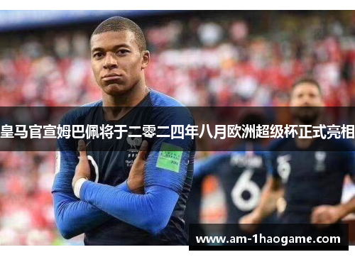 皇马官宣姆巴佩将于二零二四年八月欧洲超级杯正式亮相